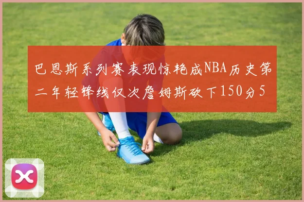 巴恩斯系列赛表现惊艳成NBA历史第二年轻锋线仅次詹姆斯砍下150分50助
