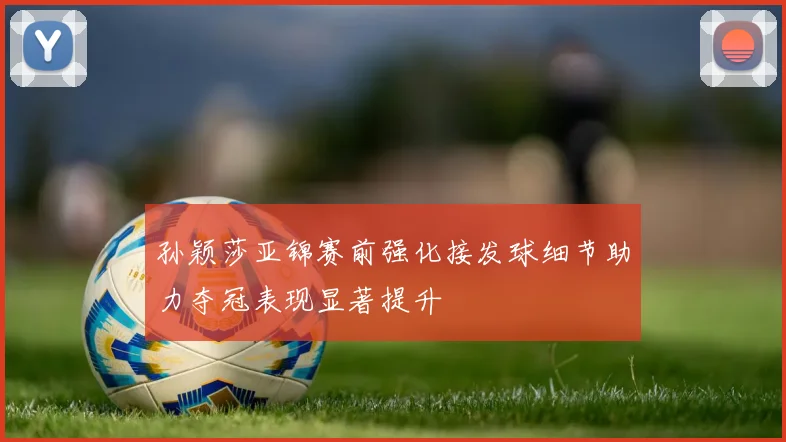 孙颖莎亚锦赛前强化接发球细节助力夺冠表现显著提升