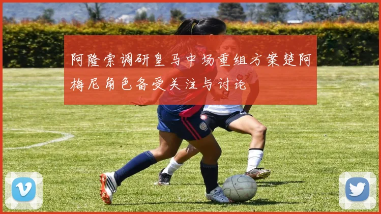 阿隆索调研皇马中场重组方案楚阿梅尼角色备受关注与讨论