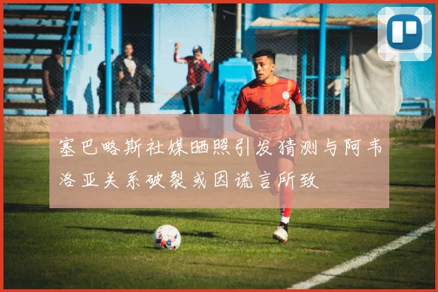 塞巴略斯社媒晒照引发猜测与阿韦洛亚关系破裂或因谎言所致