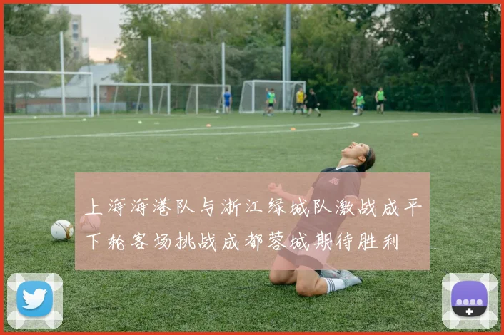 上海海港队与浙江绿城队激战成平下轮客场挑战成都蓉城期待胜利