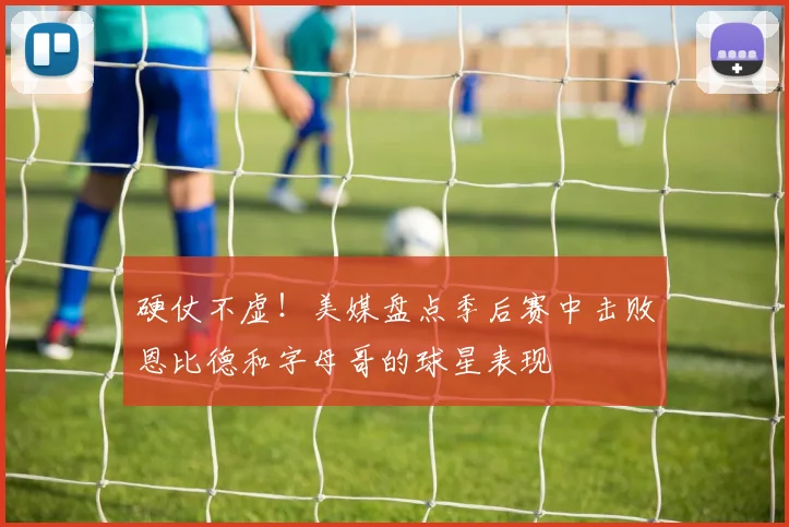 硬仗不虚！美媒盘点季后赛中击败恩比德和字母哥的球星表现