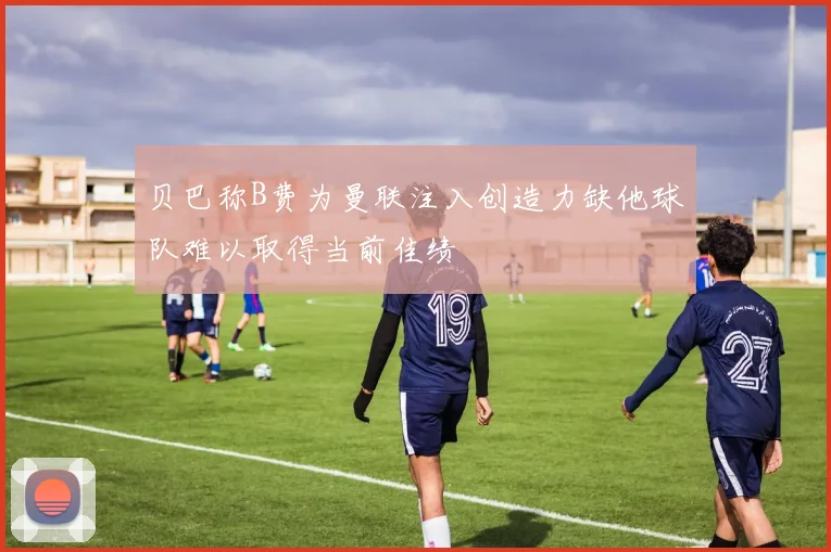 贝巴称B费为曼联注入创造力缺他球队难以取得当前佳绩