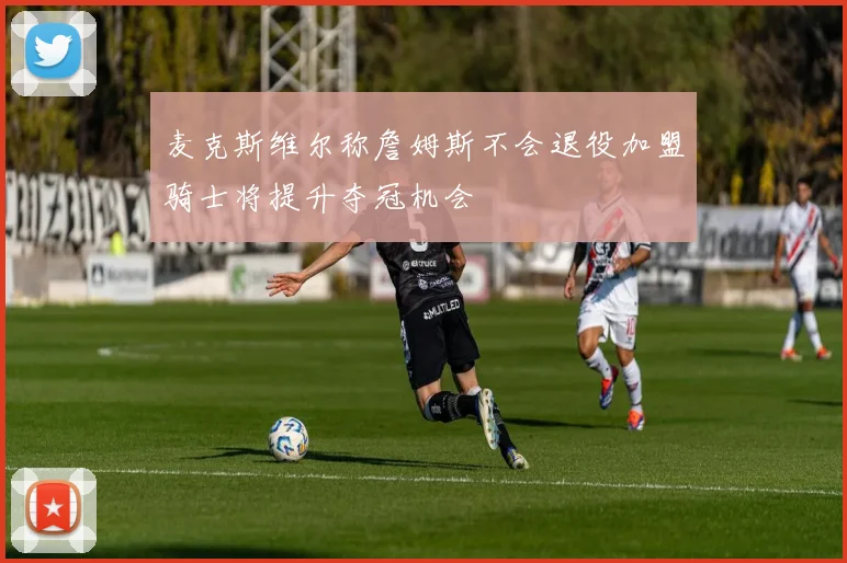 麦克斯维尔称詹姆斯不会退役加盟骑士将提升夺冠机会