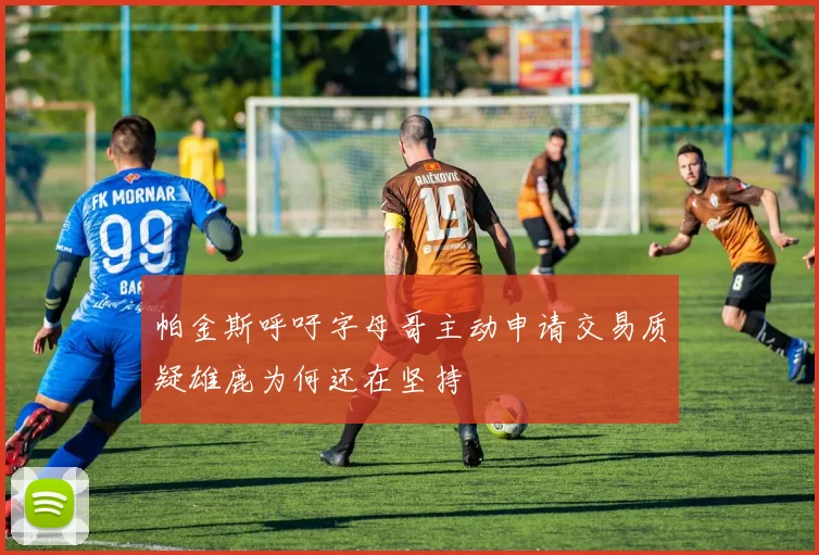 帕金斯呼吁字母哥主动申请交易质疑雄鹿为何还在坚持