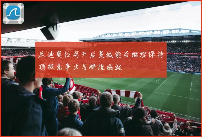 瓜迪奥拉离开后曼城能否继续保持顶级竞争力与辉煌成就